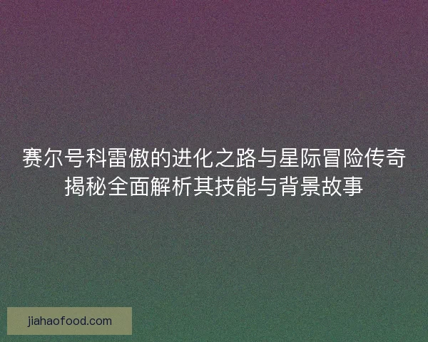 赛尔号科雷傲的进化之路与星际冒险传奇揭秘全面解析其技能与背景故事